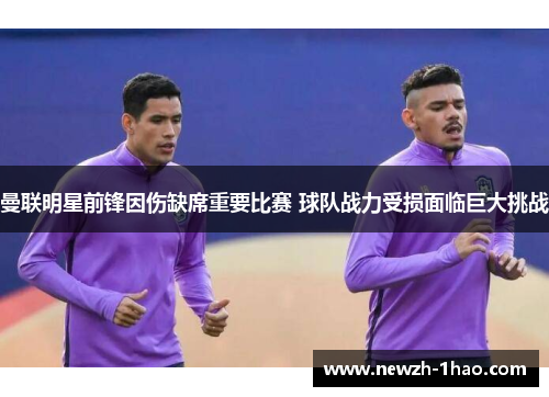 曼联明星前锋因伤缺席重要比赛 球队战力受损面临巨大挑战 曼联明星前锋因伤缺席重要比赛 球队战力受损面临巨大挑战