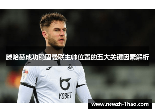 滕哈赫成功稳固曼联主帅位置的五大关键因素解析