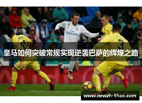 皇马如何突破常规实现逆袭巴萨的辉煌之路 皇马如何突破常规实现逆袭巴萨的辉煌之路