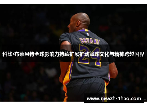 科比·布莱恩特全球影响力持续扩展推动篮球文化与精神跨越国界