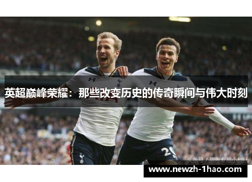 英超巅峰荣耀:那些改变历史的传奇瞬间与伟大时刻 英超巅峰荣耀:那些改变历史的传奇瞬间与伟大时刻