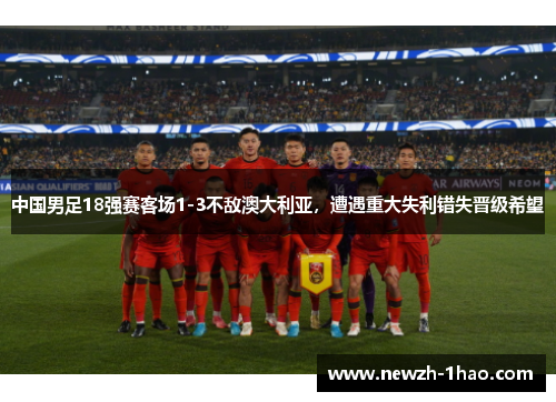 中国男足18强赛客场1-3不敌澳大利亚，遭遇重大失利错失晋级希望